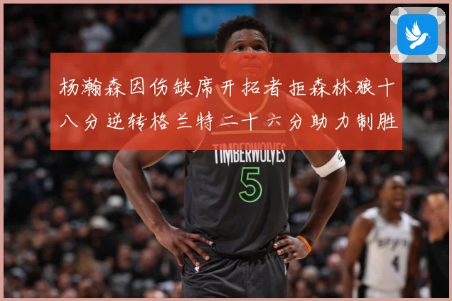 杨瀚森因伤缺席开拓者拒森林狼十八分逆转格兰特二十六分助力制胜专题观察