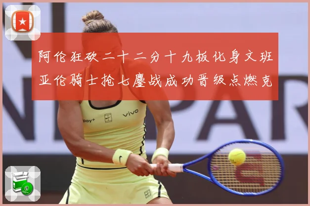 阿伦狂砍二十二分十九板化身文班亚伦骑士抢七鏖战成功晋级点燃克赛场复盘