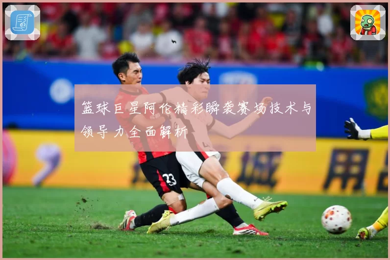 篮球巨星阿伦精彩瞬袭赛场技术与领导力全面解析