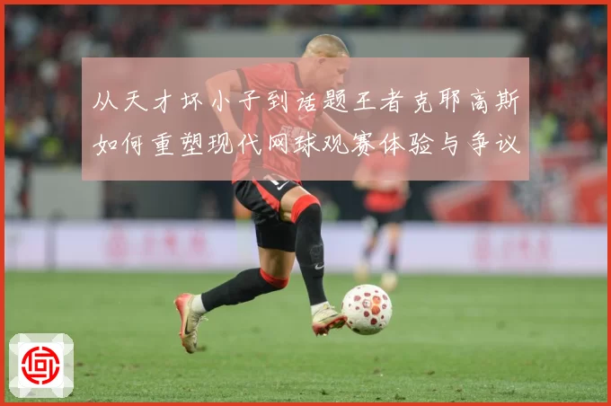 从天才坏小子到话题王者克耶高斯如何重塑现代网球观赛体验与争议边界