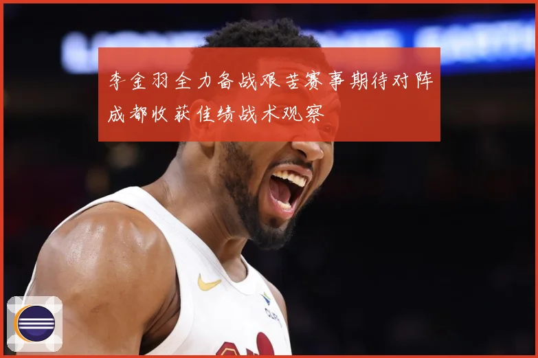 李金羽全力备战艰苦赛事期待对阵成都收获佳绩战术观察