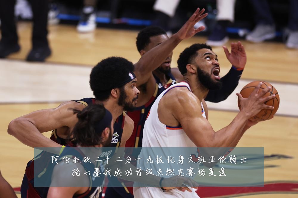 阿伦狂砍二十二分十九板化身文班亚伦骑士抢七鏖战成功晋级点燃克赛场复盘
