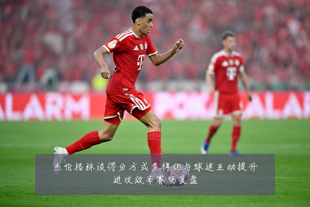 杰伦格林谈得分方式多样化与球迷互动提升进攻效率赛场复盘